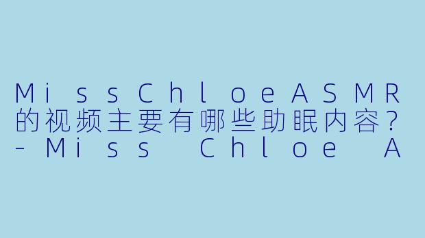 MissChloeASMR的视频主要有哪些助眠内容？-Miss Chloe ASMR