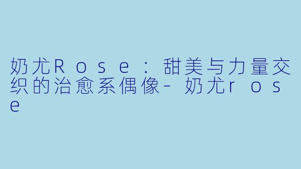 奶尤Rose：甜美与力量交织的治愈系偶像-奶尤rose