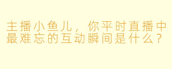 主播小鱼儿，你平时直播中最难忘的互动瞬间是什么？
