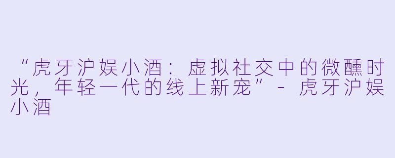 “虎牙沪娱小酒：虚拟社交中的微醺时光，年轻一代的线上新宠”-虎牙沪娱小酒