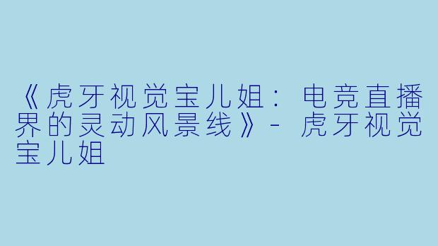《虎牙视觉宝儿姐：电竞直播界的灵动风景线》-虎牙视觉宝儿姐