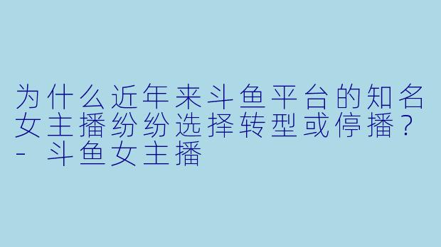 为什么近年来斗鱼平台的知名女主播纷纷选择转型或停播？-斗鱼女主播