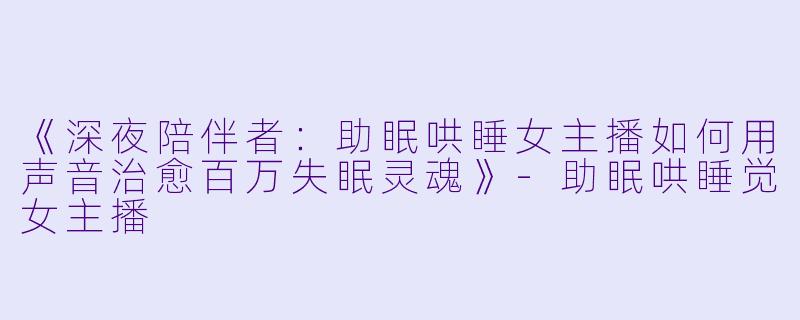 《深夜陪伴者：助眠哄睡女主播如何用声音治愈百万失眠灵魂》-助眠哄睡觉女主播