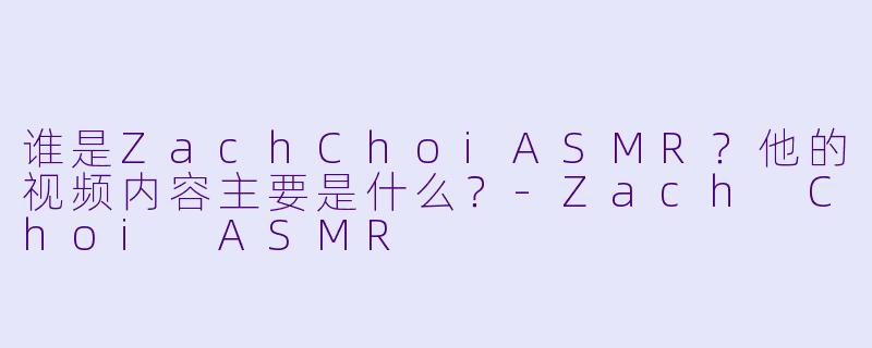 谁是ZachChoiASMR?他的视频内容主要是什么?