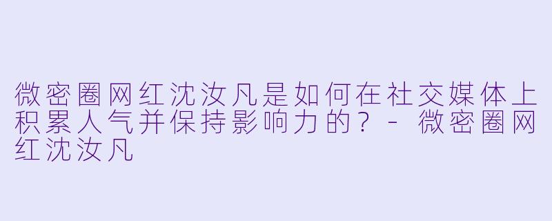 微密圈网红沈汝凡是如何在社交媒体上积累人气并保持影响力的？