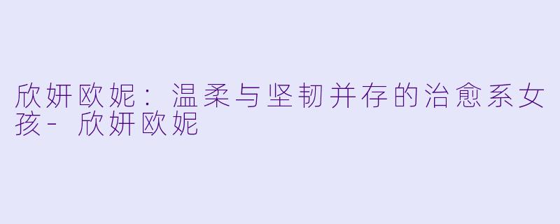 欣妍欧妮：温柔与坚韧并存的治愈系女孩-欣妍欧妮