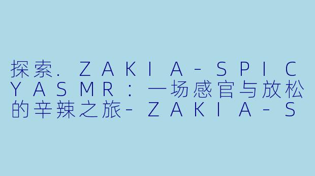 探索.ZAKIA-SPICYASMR:一场感官与放松的辛辣之旅-ZAKIA-SPICY ASMR