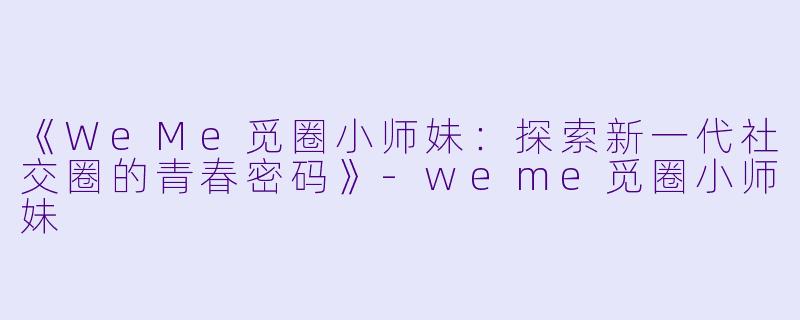 《WeMe觅圈小师妹：探索新一代社交圈的青春密码》-weme觅圈小师妹