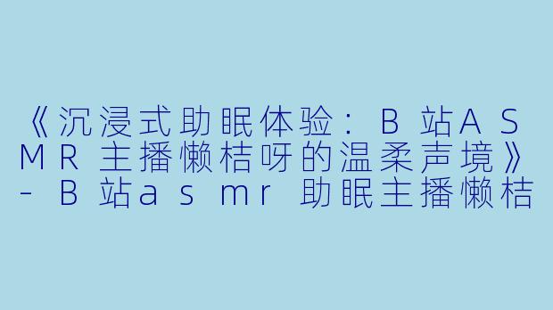 《沉浸式助眠体验：B站ASMR主播懒桔呀的温柔声境》-B站asmr助眠主播懒桔呀