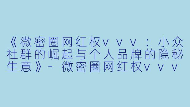 《微密圈网红权vvv：小众社群的崛起与个人品牌的隐秘生意》