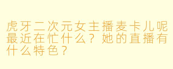 虎牙二次元女主播麦卡儿呢最近在忙什么？她的直播有什么特色？