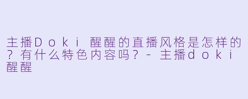 主播Doki醒醒的直播风格是怎样的？有什么特色内容吗？-主播doki醒醒