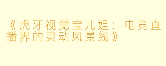 《虎牙视觉宝儿姐：电竞直播界的灵动风景线》