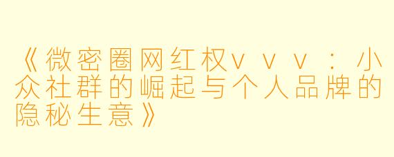 《微密圈网红权vvv:小众社群的崛起与个人品牌的隐秘生意》