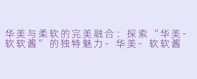华美与柔软的完美融合：探索“华美-软软酱”的独特魅力-华美-软软酱