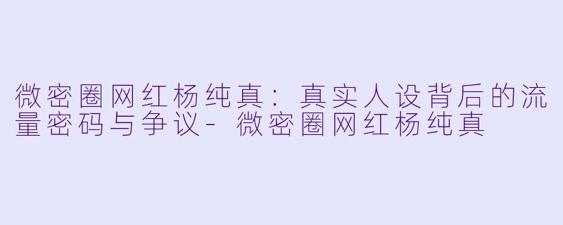微密圈网红杨纯真：真实人设背后的流量密码与争议-微密圈网红杨纯真