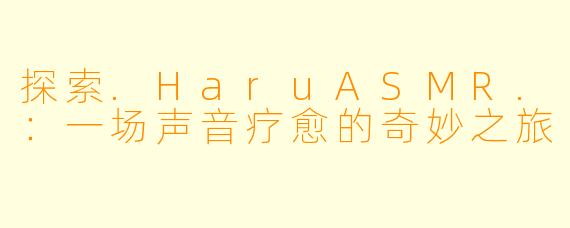 探索.HaruASMR.：一场声音疗愈的奇妙之旅