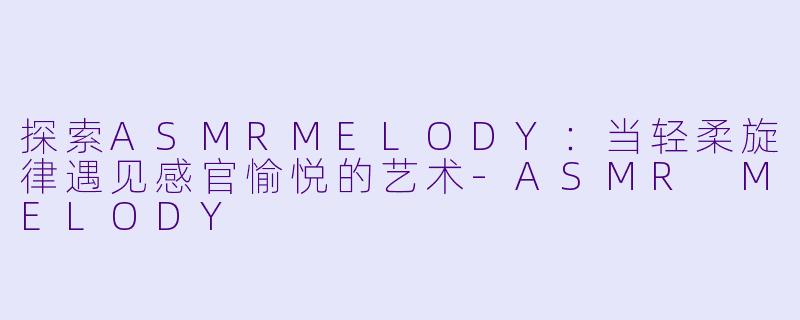 探索ASMRMELODY：当轻柔旋律遇见感官愉悦的艺术