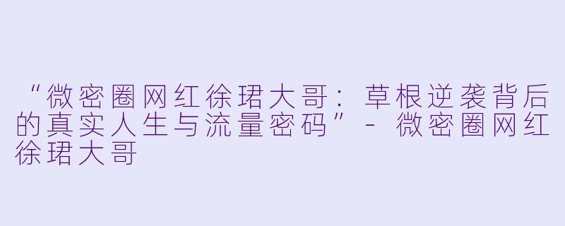 “微密圈网红徐珺大哥：草根逆袭背后的真实人生与流量密码”-微密圈网红徐珺大哥