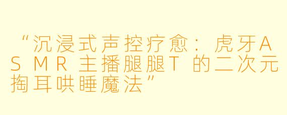“沉浸式声控疗愈：虎牙ASMR主播腿腿T的二次元掏耳哄睡魔法”