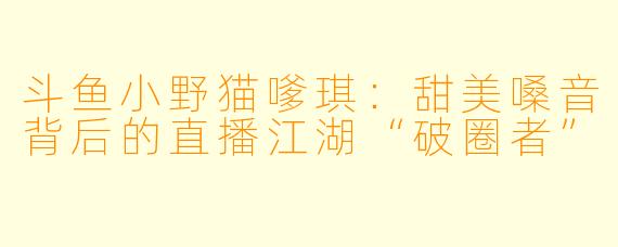 斗鱼小野猫嗲琪:甜美嗓音背后的直播江湖“破圈者”