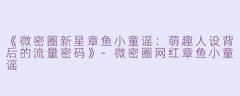 《微密圈新星章鱼小童谣：萌趣人设背后的流量密码》-微密圈网红章鱼小童谣