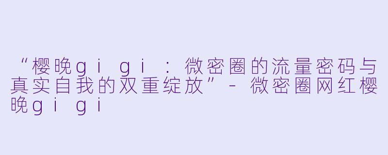 “樱晚gigi：微密圈的流量密码与真实自我的双重绽放”-微密圈网红樱晚gigi