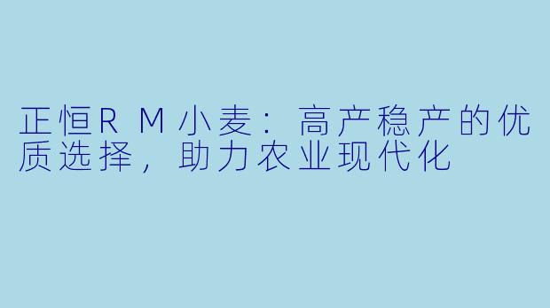 正恒RM小麦：高产稳产的优质选择，助力农业现代化