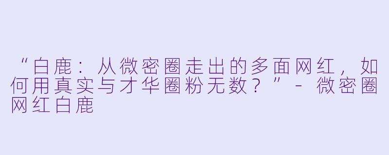 “白鹿：从微密圈走出的多面网红，如何用真实与才华圈粉无数？”-微密圈网红白鹿