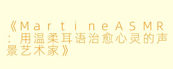 《MartineASMR：用温柔耳语治愈心灵的声景艺术家》