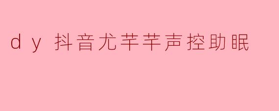 什么是抖音尤芊芊的声控助眠视频？它有什么特点？