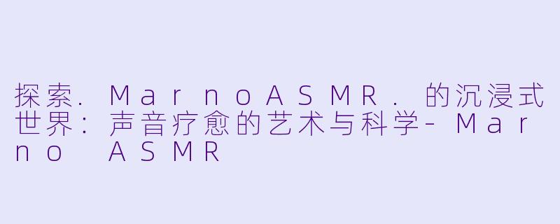 探索.MarnoASMR.的沉浸式世界：声音疗愈的艺术与科学-Marno ASMR