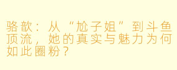 骆歆：从“尬子姐”到斗鱼顶流，她的真实与魅力为何如此圈粉？
