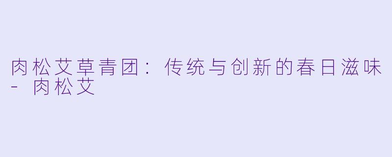 肉松艾草青团：传统与创新的春日滋味-肉松艾