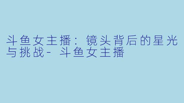 斗鱼女主播：镜头背后的星光与挑战-斗鱼女主播