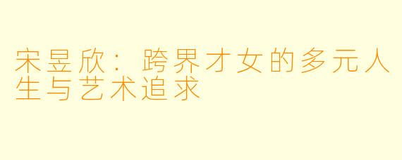 宋昱欣：跨界才女的多元人生与艺术追求