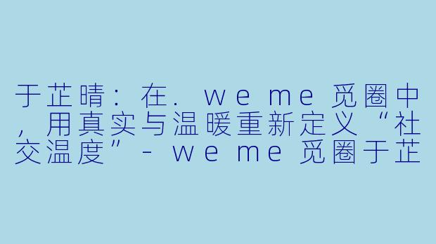 于芷晴：在.weme觅圈中，用真实与温暖重新定义“社交温度”-weme觅圈于芷晴