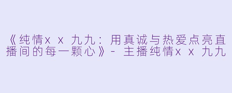 《纯情xx九九：用真诚与热爱点亮直播间的每一颗心》-主播纯情xx九九