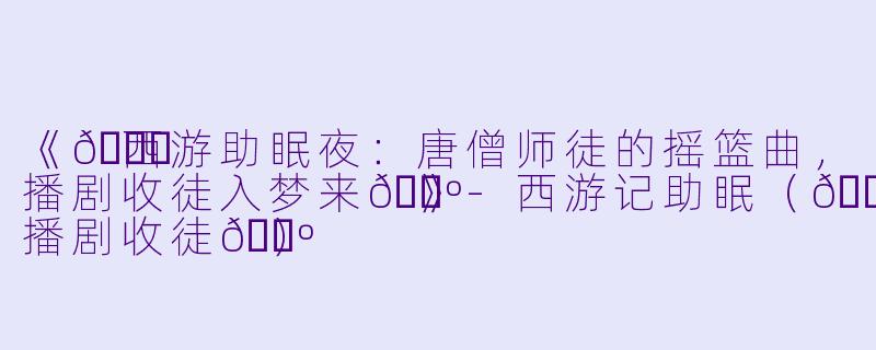 《💃西游助眠夜：唐僧师徒的摇篮曲，播剧收徒入梦来🕺》-西游记助眠（💃播剧收徒🕺）