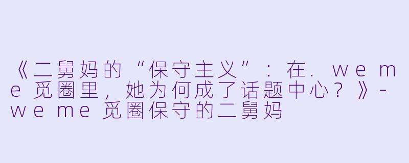 《二舅妈的“保守主义”：在.weme觅圈里，她为何成了话题中心？》-weme觅圈保守的二舅妈
