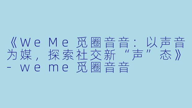 《WeMe觅圈音音：以声音为媒，探索社交新“声”态》-weme觅圈音音