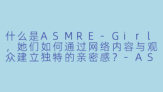 什么是ASMRE-Girl，她们如何通过网络内容与观众建立独特的亲密感？
