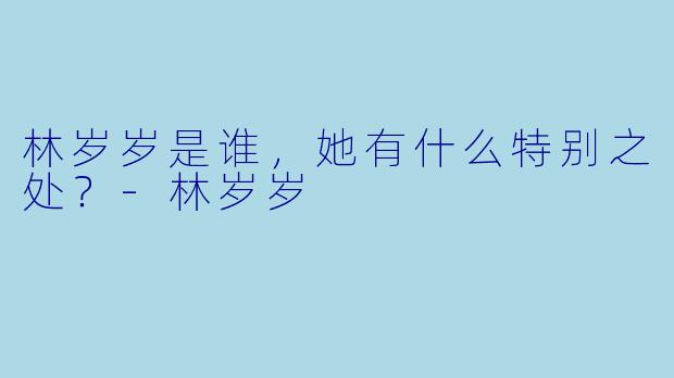 林岁岁是谁，她有什么特别之处？-林岁岁