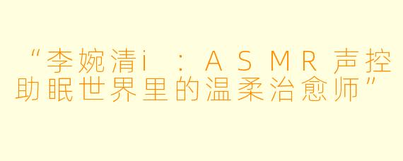 “李婉清i：ASMR声控助眠世界里的温柔治愈师”