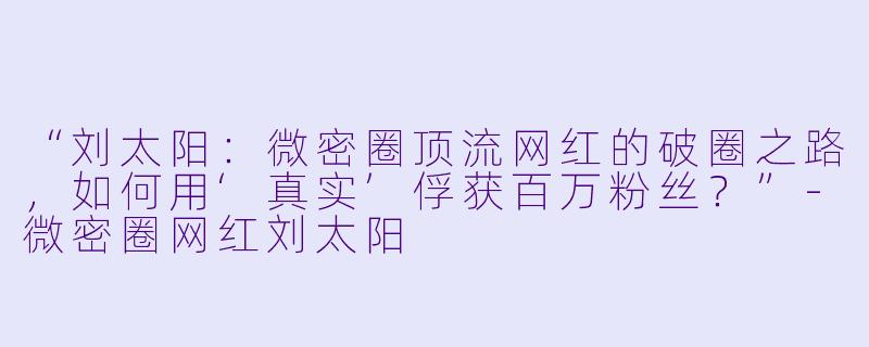 “刘太阳：微密圈顶流网红的破圈之路，如何用‘真实’俘获百万粉丝？”-微密圈网红刘太阳