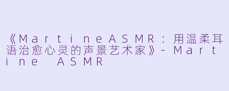 《MartineASMR：用温柔耳语治愈心灵的声景艺术家》-Martine ASMR