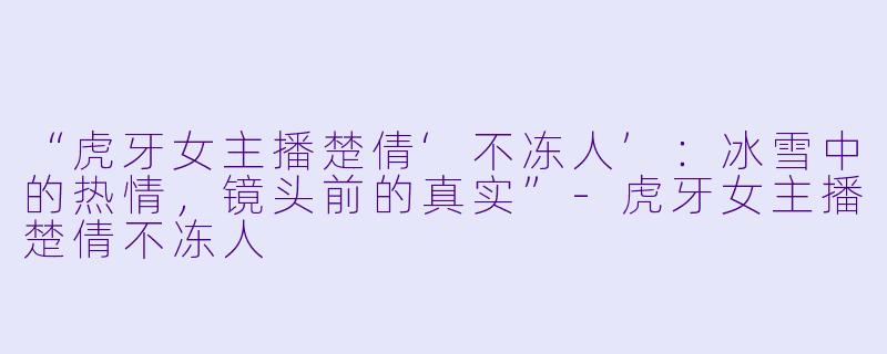 “虎牙女主播楚倩‘不冻人’：冰雪中的热情，镜头前的真实”-虎牙女主播楚倩不冻人