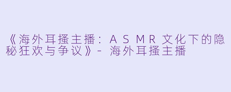 《海外耳搔主播：ASMR文化下的隐秘狂欢与争议》-海外耳搔主播