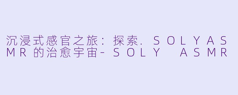 沉浸式感官之旅:探索.SOLYASMR的治愈宇宙