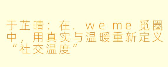 于芷晴：在.weme觅圈中，用真实与温暖重新定义“社交温度”